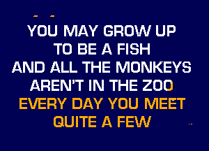 YOU MAY GROW UP
TO BE A FISH
AND ALL THE MONKEYS
AREN'T IN THE 200
EVERY DAY YOU MEET
QUITE A FEW