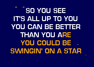 -30 YOU SEE
ITS ALL UP TO YOU
YOU CAN BE BETTER
THAN YOU ARE
YOU COULD BE .
SWNGIN' ON A STAR '