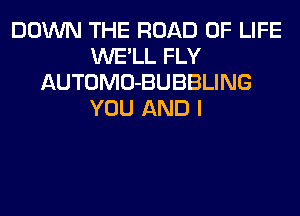 DOWN THE ROAD OF LIFE
WE'LL FLY
AUTOMO-BUBBLING
YOU AND I