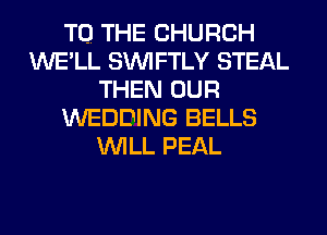 TO. THE CHURCH
WE'LL SIM FTLY STEAL
THEN OUR
WEDDING BELLS
WILL PEAL