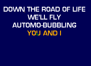 DOWNTHE ROAD OF LIFE
WE'LL FLY
AUTOMO-BUBBLING
YOU AND I