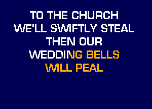 TO. THE CHURCH
WE'LL SIM FTLY STEAL
THEN OUR
WEDDING BELLS
WILL PEAL