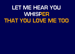 LET ME HEAR YOU
WHISPER
THAT YOU LOVE ME TOO