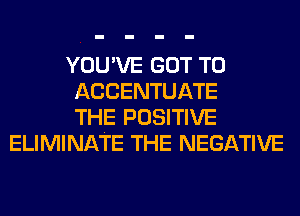 YOU'VE GOT TO
ACCENTUATE
THE POSITIVE
ELIMINATE THE NEGATIVE