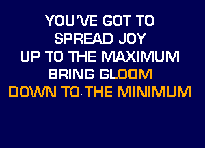 YOU'VE GOT TO
SPREAD JOY
UP TO THE MAXIMUM
BRING GLOOM
DOWN TOTHE MINIMUM