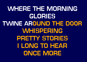 WHERE THE MORNING

GLORIES
TVUINE AROUND THE DOOR

VVHISPERING
PRETTY STORIES
I LONG TO HEAR

ONCE MORE