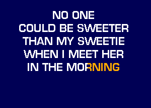 NO ONE
COULD BE SWEETER
THAN MY SWEETIE
WHEN I MEET HER
IN THE MORNING