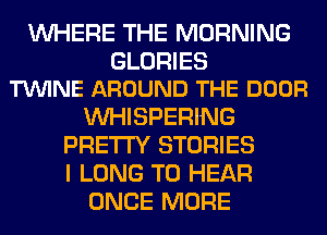 WHERE THE MORNING

GLORIES
TVUINE AROUND THE DOOR

VVHISPERING
PRETTY STORIES
I LONG TO HEAR

ONCE MORE