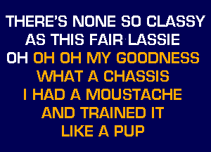 THERE'S NONE SO CLASSY
AS THIS FAIRLASSIE
0H 0H OH MY GOODNESS
WHAT A CHASSIS
I HAD A MOUSTACHE
AND TRAINED IT
LIKE A PUP