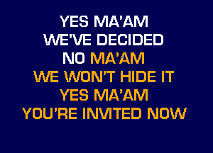 YES MA'AM
WEVE DECIDED
N0 MA'AM
WE WONT HIDE IT
YES MA'AM
YOU'RE INVITED NOW