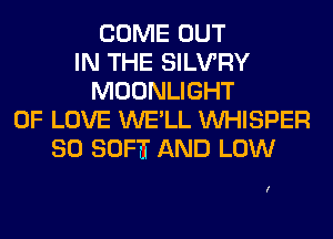 COME OUT
IN THE SILVRY
MOONLIGHT
OF LOVE WE'LL VVHISPER
SO SOFTT AND LOW

I