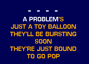 APROBLEM'S
JUST A TOY BALLOON
THEY'LL BE BURSTING

SOON
THEY'RE JUST BOUND
TO (30 POP