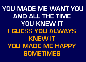YOU MADE ME WANT YOU
AND ALL THE TIME
YOU KNEW IT
I GUESS YOU ALWAYS
KNEW IT
YOU MADE ME HAPPY
SOMETIMES