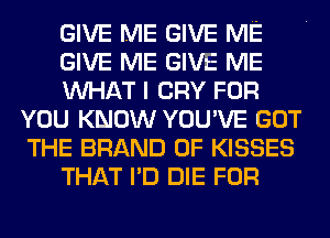 GIVE ME GIVE ME
GIVE ME GIVE ME
MIHAT I CRY FOR
YOU KNOW YOU'VE GOT
THE BRAND OF KISSES
THAT I'D DIE FOR