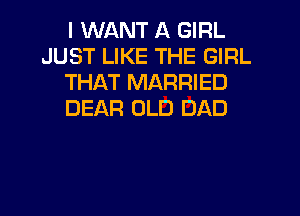 I WANT A GIRL
JUST LIKE THE GIRL
THAT MARRIED
DEAR OLD DAD