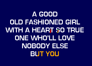 A GOOD
OLD FASHIONED GIRL.
WITH A HEART SO TRUE
ONE VVHO'LL LOVE
NOBODY ELSE
BUT YOU