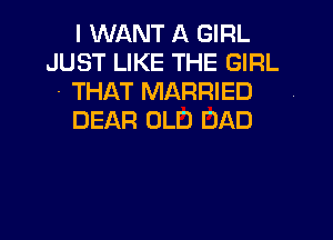 I WANT A GIRL
JUST LIKE THE GIRL

- THAT MARRIED

DEAR OLD DAD