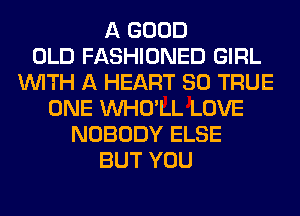 A GOOD
OLD FASHIONED GIRL
WITH A HEART SO TRUE
ONE VVHO'LL LOVE
NOBODY ELSE
BUT YOU