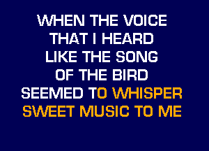 WHEN THE VOICE
THAT I HEARD
LIKE THE SONG

OF THE BIRD
SEEMED T0 VVHISPER
SWEET MUSIC TO ME