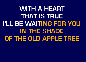 WITH A HEART
THAT IS TRUE

I'LL BE WAITING FOR YOU
IN THE SHADE

OF THE OLD APPLE TREE