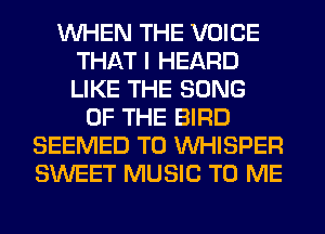 WHEN THE VOICE
THAT I HEARD
LIKE THE SONG

OF THE BIRD
SEEMED T0 VVHISPER
SWEET MUSIC TO ME