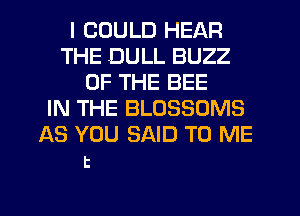 I COULD HEAR
THE DULL BUZZ
OF THE BEE
IN THE BLOSSOMS
AS YOU SAID TO ME

t