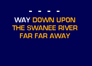 WAY DOWN UPON
THE SWANEE RIVER

FAR FAR AWAY