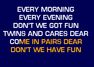 EVERY MORNING
EVERY EVENING
DON'T WE GOT FUN
TWINS AND CARES DEAR
COME IN PAIRS DEAR
DON'T WE HAVE FUN