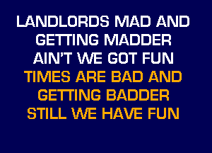 LANDLORDS MAD AND
GETTING MADDER
AIN'T WE GOT FUN

TIMES ARE BAD AND
GETTING BADDER
STILL WE HAVE FUN