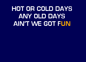 HOT OR COLD DAYS
ANY OLD DAYS
AIN'T WE GOT FUN