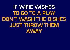 IF VVIFIE WISHES
TO GO TO A PLAY
DON'T WASH THE DISHES
JUST THROW THEM
AWAY