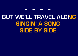 BUT WE'LL TRAVEL ALONG
SINGIN' A SONG
SIDE BY SIDE