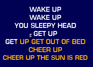 WAKE UP
WAKE UP
YOU SLEEPY HEAD
I GET UP
GET UP GET OUT OF BED

CHEER UP
CHEER UP THE SUN IS RED