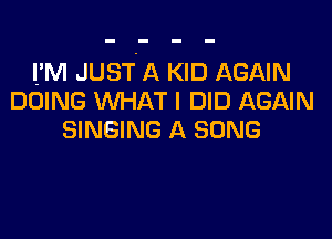 IfM JUST'A KID AGAIN
DOING WHAT I DID AGAIN

SINGING A SONG