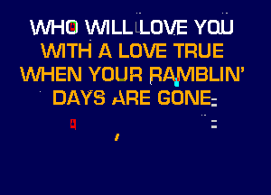 WHO WILLLLOVE YOU
WITH A LOVE TRUE
WHEN YOUR RAMBLIN'
' DAYS ARE GONEi

I
