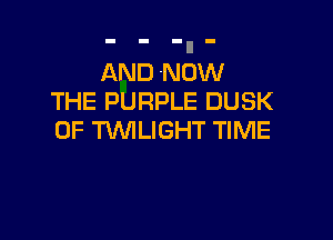 AND NOW
THE PURPLE DUSK

0F WLIGHT TIME