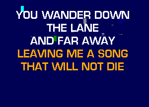 Vbu WANDER DOWN
THE LANE- N .
AND FAR Awlw
LEMNG ME A SONG
THAT WILL NOT DIE
