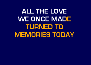 ALL THE LOVE
WE ONCE MADE
TURNED T0

MEMORIES TODAY