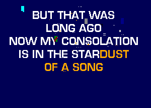  BUT THAT WAS

LONG AGO .
NOW MY CWSOLATION
IS IN THE STARDUST
OF A SONG