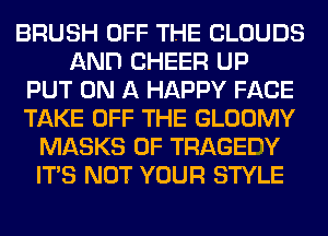 BRUSH OFF THE CLOUDS
AND CHEER UP
PUT ON A HAPPY FACE
TAKE OFF THE GLOOMY
MASKS 0F TRAGEDY
ITS NOT YOUR STYLE