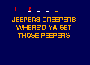 JEEPERS CREEPERS
WHERE'D YA GET
THOSE PEEPERS