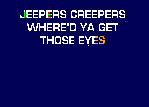 JEEPERS CREEPERS
WHERE'D YA GET
THOSE EYES