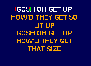 GOSH 0H GET UP
HOWD THEY GET SO
LIT UP.

GOSH 0H GET UP
HOWD THEY GET
THAT SIZE