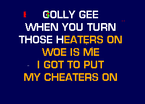 GULLY GEE
WHEN YOU TURN
THOSE HEATERS 0N
WOE IS ME

.. I GOT TO PUT
MY CHEATERS 0N