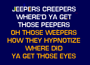 JEEPERS CREEPERS
VVHERE'D YA GET
THOSE PEEPERS

0H THOSE WEEPERS

HOW THEY HYPNOTIZE
WHERE DID
YA GET THOSE EYES