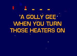 'A GOLLY GEE' 7
WHEN YOU TURN

THOSE HEATERS 0N