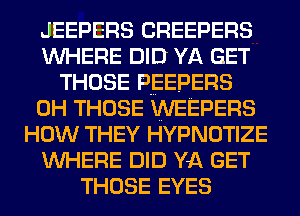 JEEPERS CREEPERS
WHERE DID YA GET
THOSE PEEPERS
0H THOSE WEEPERS
HOW THEY HYPNOTIZE
WHERE DID YA GET
THOSE EYES