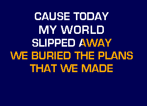 CAUSE TODAY
MY WORLD
SLIPPED AWAY
WE BURIED THE PLANS
THAT WE MADE