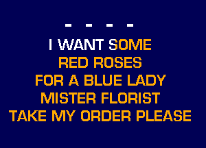 I WANT SOME
RED ROSES
FOR A BLUE LADY
MISTER FLORIST
TAKE MY ORDER PLEASE