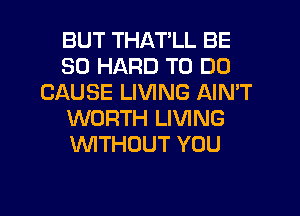 BUT THAT'LL BE
SO HARD TO DO
CAUSE LIVING AIMT
WORTH LIVING
WTHUUT YOU